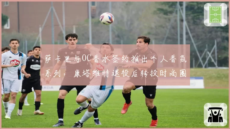 萨卡里与OC香水签约推出个人香氛系列，康塔维特退役后转投时尚圈合约翻倍