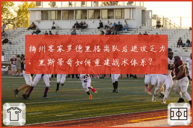 梅州客家罗德里格离队后进攻乏力，里斯蒂奇如何重建战术体系？