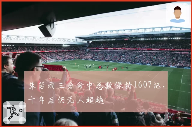 朱芳雨三分命中总数保持1607记，十年后仍无人超越