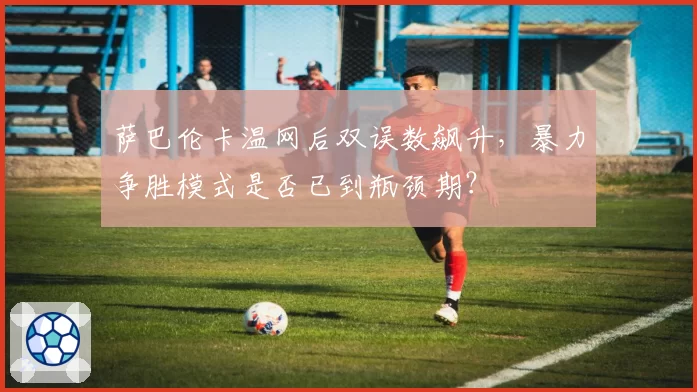 萨巴伦卡温网后双误数飙升，暴力争胜模式是否已到瓶颈期？