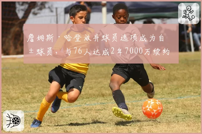 詹姆斯·哈登放弃球员选项成为自由球员，与76人达成2年7000万续约