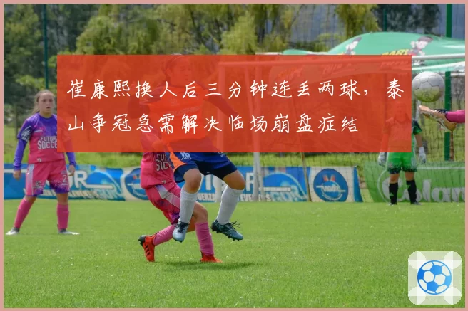 崔康熙换人后三分钟连丢两球，泰山争冠急需解决临场崩盘症结