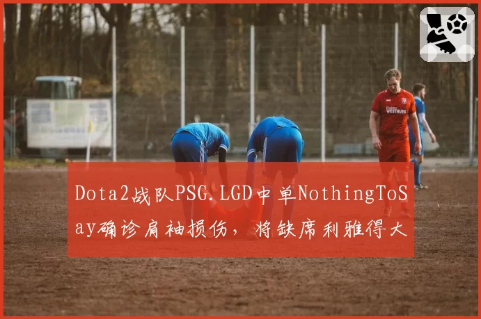 Dota2战队PSG.LGD中单NothingToSay确诊肩袖损伤，将缺席利雅得大师赛