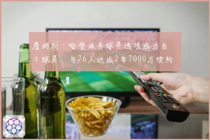 詹姆斯·哈登放弃球员选项成为自由球员，与76人达成2年7000万续约