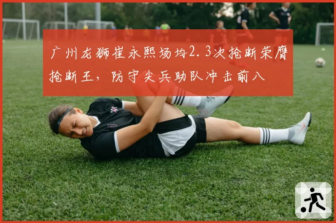 广州龙狮崔永熙场均2.3次抢断荣膺抢断王，防守尖兵助队冲击前八