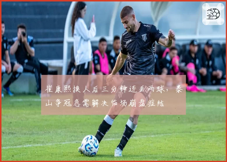 崔康熙换人后三分钟连丢两球,泰山争冠急需解决临场崩盘症结
