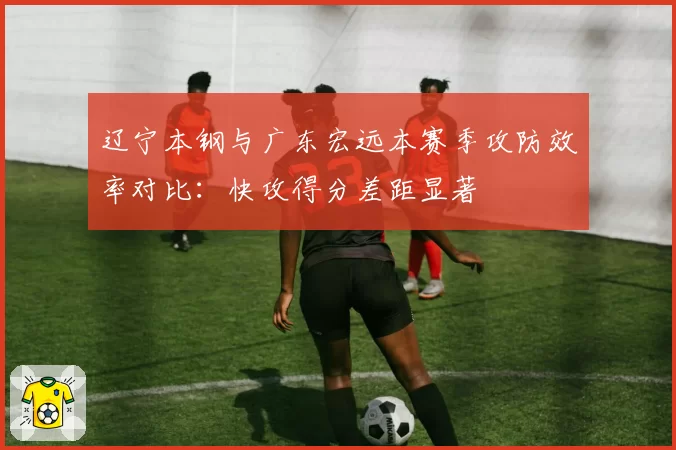 辽宁本钢与广东宏远本赛季攻防效率对比:快攻得分差距显著