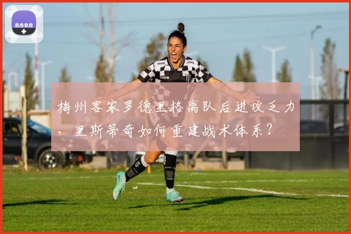 梅州客家罗德里格离队后进攻乏力，里斯蒂奇如何重建战术体系？