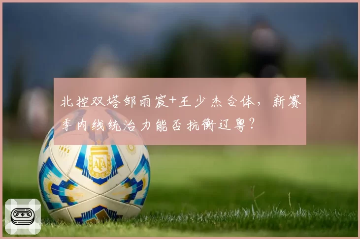 北控双塔邹雨宸+王少杰合体，新赛季内线统治力能否抗衡辽粤？
