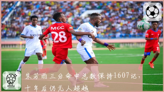 朱芳雨三分命中总数保持1607记，十年后仍无人超越