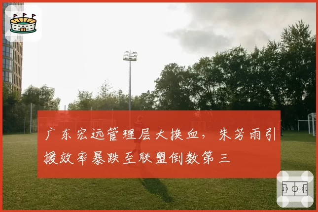 广东宏远管理层大换血，朱芳雨引援效率暴跌至联盟倒数第三