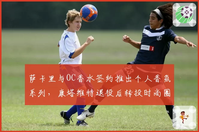 萨卡里与OC香水签约推出个人香氛系列，康塔维特退役后转投时尚圈合约翻倍