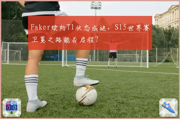 Faker续约T1状态成谜，S15世界赛卫冕之路能否启程？