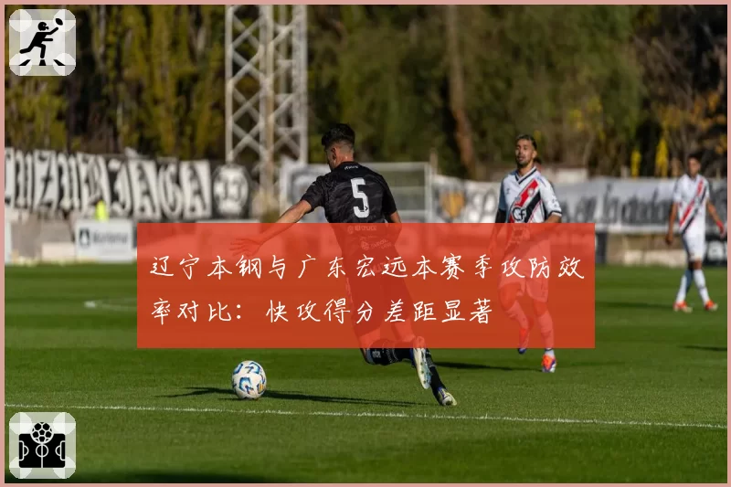 辽宁本钢与广东宏远本赛季攻防效率对比：快攻得分差距显著