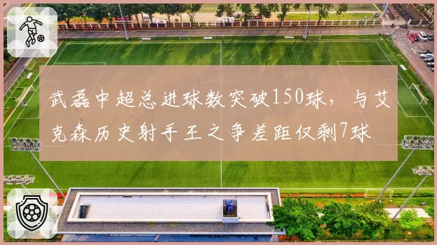 武磊中超总进球数突破150球，与艾克森历史射手王之争差距仅剩7球