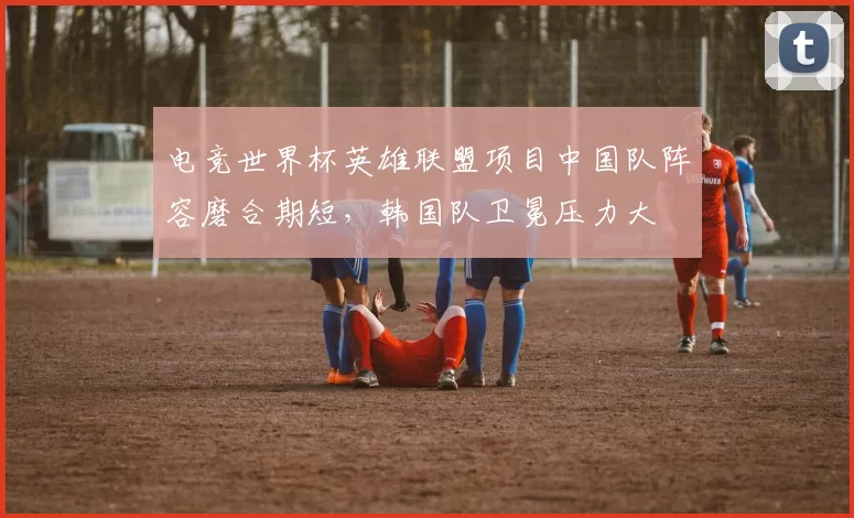 电竞世界杯英雄联盟项目中国队阵容磨合期短，韩国队卫冕压力大