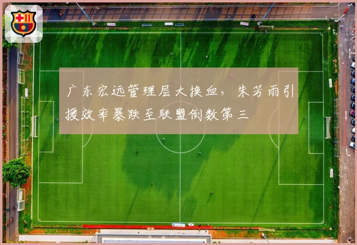广东宏远管理层大换血，朱芳雨引援效率暴跌至联盟倒数第三