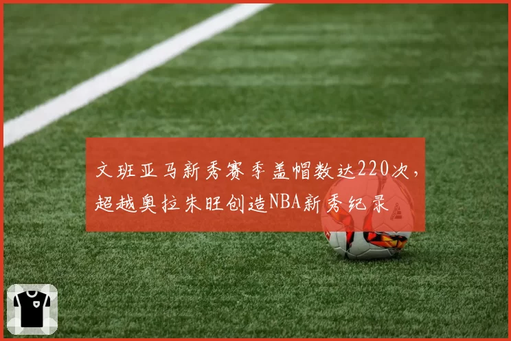 文班亚马新秀赛季盖帽数达220次，超越奥拉朱旺创造NBA新秀纪录