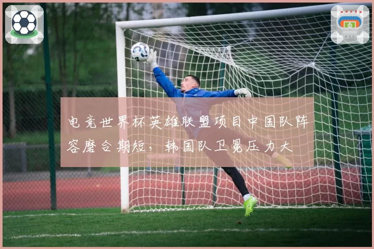 电竞世界杯英雄联盟项目中国队阵容磨合期短，韩国队卫冕压力大