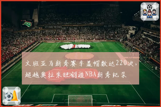 文班亚马新秀赛季盖帽数达220次,超越奥拉朱旺创造NBA新秀纪录