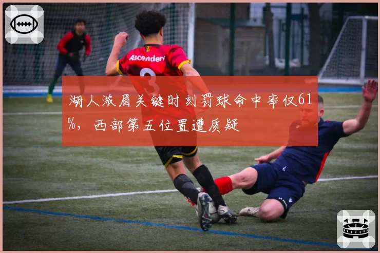 湖人浓眉关键时刻罚球命中率仅61%，西部第五位置遭质疑