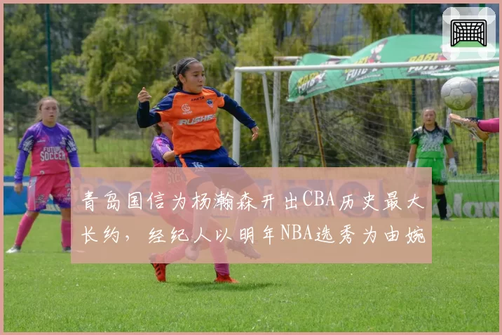 青岛国信为杨瀚森开出CBA历史最大长约，经纪人以明年NBA选秀为由婉拒引发辽宁截胡猜想