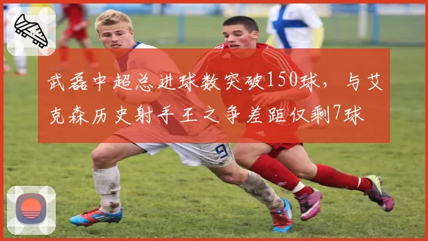 武磊中超总进球数突破150球，与艾克森历史射手王之争差距仅剩7球