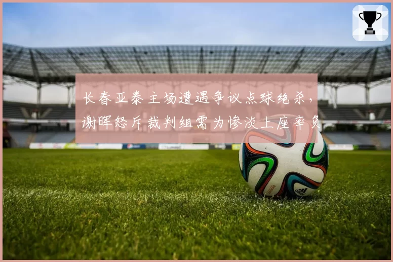 长春亚泰主场遭遇争议点球绝杀,谢晖怒斥裁判组需为惨淡上座率负责