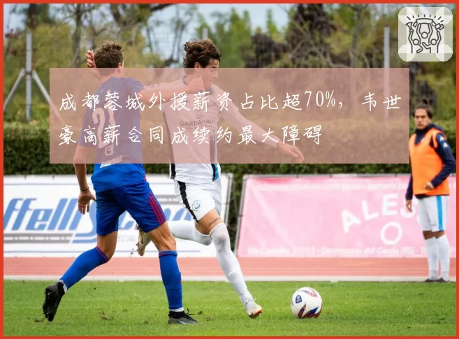 成都蓉城外援薪资占比超70%，韦世豪高薪合同成续约最大障碍