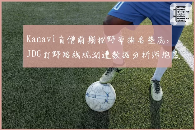 Kanavi盲僧前期控野率排名垫底,JDG打野路线规划遭数据分析师炮轰