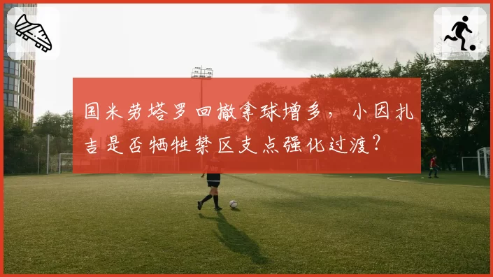 国米劳塔罗回撤拿球增多，小因扎吉是否牺牲禁区支点强化过渡？