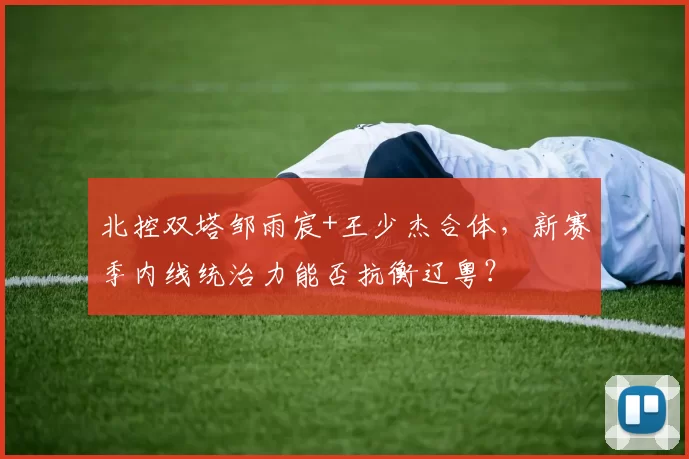 北控双塔邹雨宸+王少杰合体，新赛季内线统治力能否抗衡辽粤？