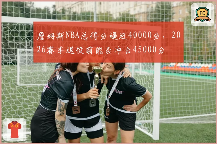 詹姆斯NBA总得分逼近40000分，2026赛季退役前能否冲击45000分