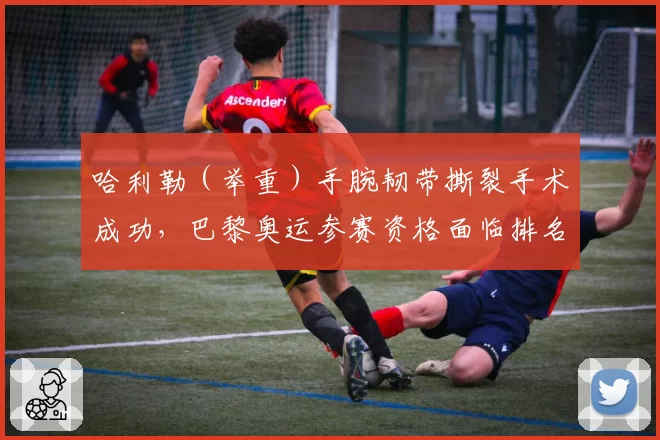 哈利勒（举重）手腕韧带撕裂手术成功，巴黎奥运参赛资格面临排名危机