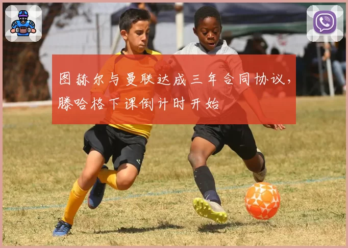 图赫尔与曼联达成三年合同协议,滕哈格下课倒计时开始