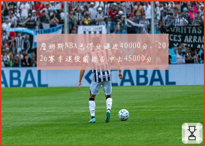 詹姆斯NBA总得分逼近40000分,2026赛季退役前能否冲击45000分